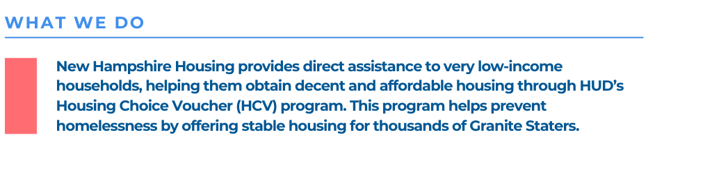 New Hampshire Housing provides direct assistance to very low-income households, helping them obtain decent and affordable housing through HUD’s Housing Choice Voucher (HCV) program. This program helps prevent homelessness by offering stable housing for thousands of Granite Staters. 