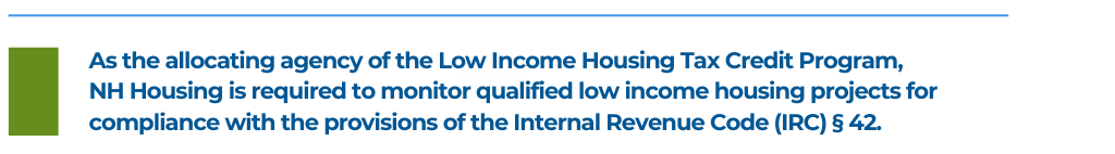 As the allocating agency of the Low Income Housing Tax Credit Program, 
NH Housing is required to monitor qualified low income housing projects for compliance with the provisions of the Internal Revenue Code (IRC) § 42. 