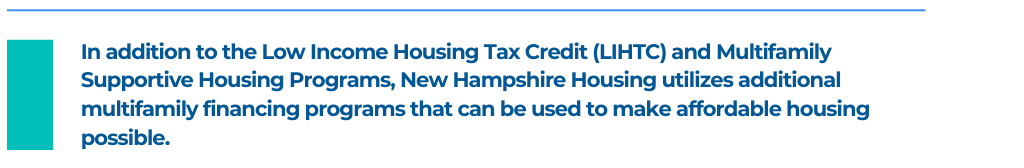 In addition to the Low Income Housing Tax Credit (LIHTC) and Multifamily Supportive Housing Programs, New Hampshire Housing utilizes additional multifamily financing programs that can be used to make affordable housing possible. 