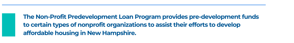 The Non-Profit Predevelopment Loan Program provides pre-development funds to certain types of nonprofit organizations to assist their efforts to develop affordable housing in New Hampshire.