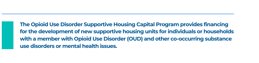 The Opioid Use Disorder Supportive Housing Capital Program provides financing for the development of new supportive housing units for individuals or households with a member with Opioid Use Disorder (OUD) and other co-occurring substance use disorders or mental health issues